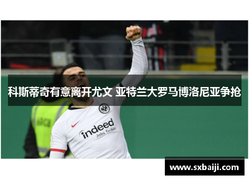 科斯蒂奇有意离开尤文 亚特兰大罗马博洛尼亚争抢