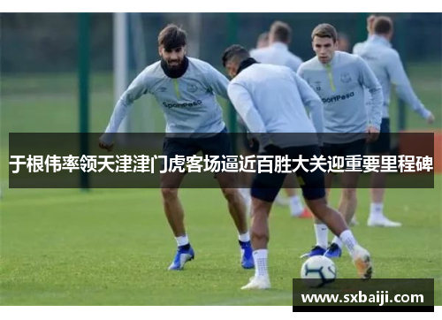 于根伟率领天津津门虎客场逼近百胜大关迎重要里程碑
